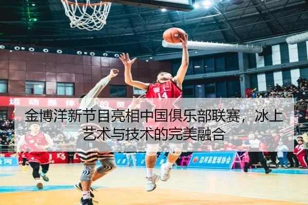 金博洋新节目亮相中国俱乐部联赛，冰上艺术与技术的完美融合