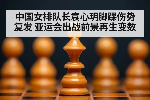 中国女排队长袁心玥脚踝伤势复发 亚运会出战前景再生变数